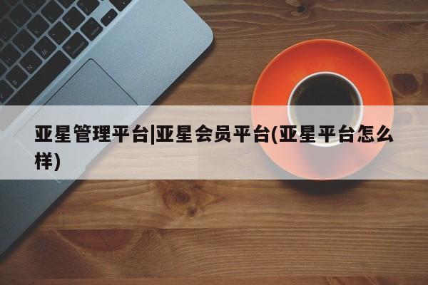 亚星会员平台 亚星娱乐亚星管理平台|亚星会员平台(亚星平台怎么样)