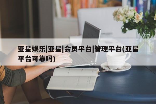 亚星会员平台 亚星娱乐亚星娱乐|亚星|会员平台|管理平台(亚星平台可靠吗)