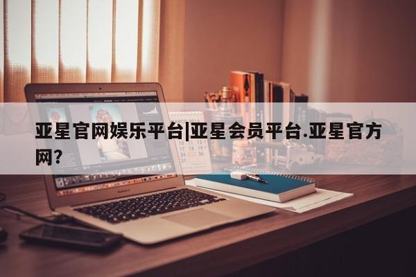 亚星会员平台 亚星娱乐亚星官网娱乐平台|亚星会员平台.亚星官方网？