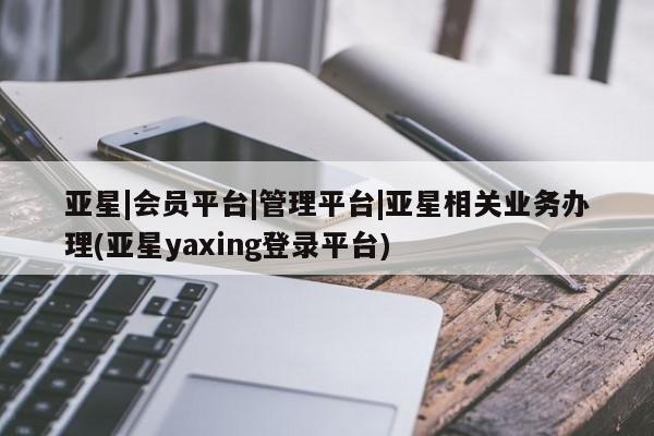 亚星会员平台 亚星娱乐亚星|会员平台|管理平台|亚星相关业务办理(亚星yaxing登录平台)