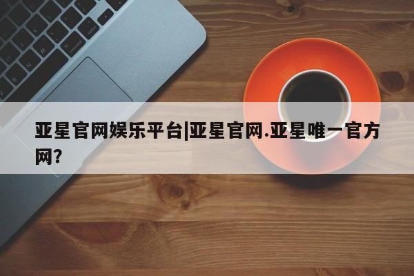 亚星会员平台 亚星娱乐亚星官网娱乐平台|亚星官网.亚星唯一官方网？