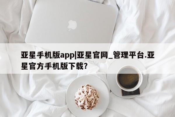 亚星会员平台 亚星娱乐亚星手机版app|亚星官网_管理平台.亚星官方手机版下载？