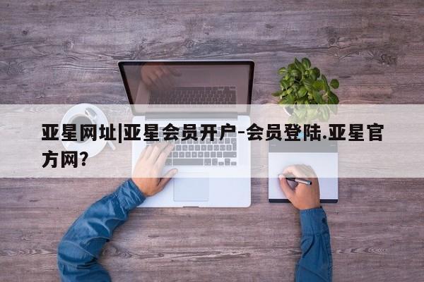 亚星会员平台 亚星娱乐亚星网址|亚星会员开户-会员登陆.亚星官方网？