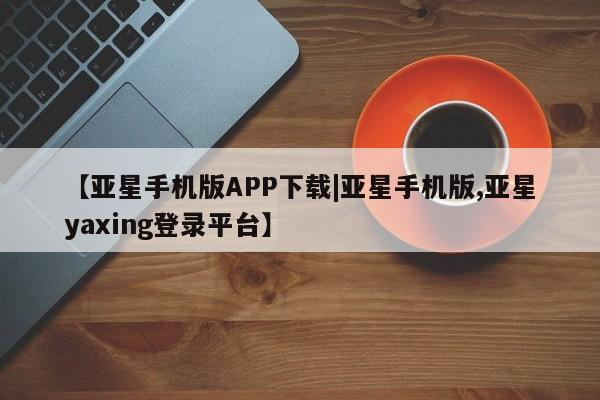 亚星会员平台 亚星娱乐【亚星手机版APP下载|亚星手机版,亚星yaxing登录平台】