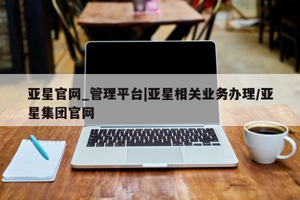 亚星会员平台 亚星娱乐亚星官网_管理平台|亚星相关业务办理/亚星集团官网