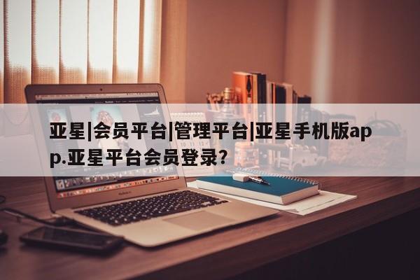亚星会员平台 亚星娱乐亚星|会员平台|管理平台|亚星手机版app.亚星平台会员登录？