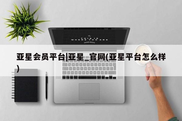 亚星会员平台 亚星娱乐亚星会员平台|亚星_官网(亚星平台怎么样)