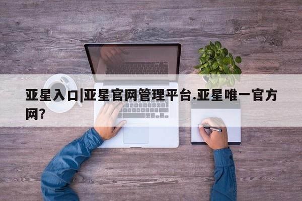 亚星会员平台 亚星娱乐亚星入口|亚星官网管理平台.亚星唯一官方网？