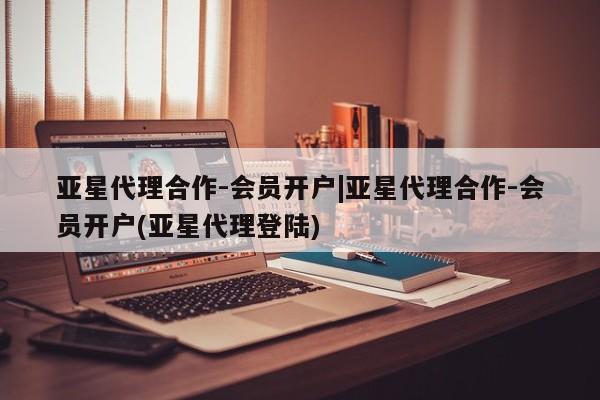 亚星会员平台 亚星娱乐亚星代理合作-会员开户|亚星代理合作-会员开户(亚星代理登陆)