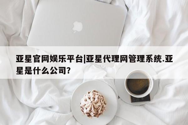 亚星会员平台 亚星娱乐亚星官网娱乐平台|亚星代理网管理系统.亚星是什么公司？