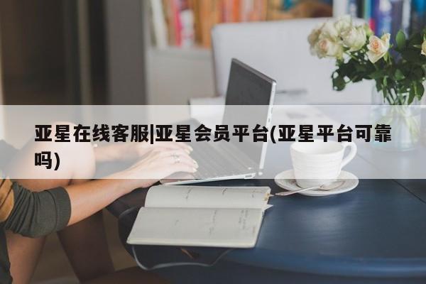 亚星会员平台 亚星娱乐亚星在线客服|亚星会员平台(亚星平台可靠吗)