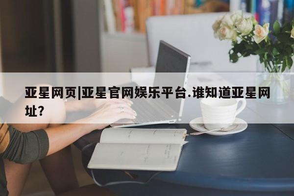 亚星会员平台 亚星娱乐亚星网页|亚星官网娱乐平台.谁知道亚星网址？