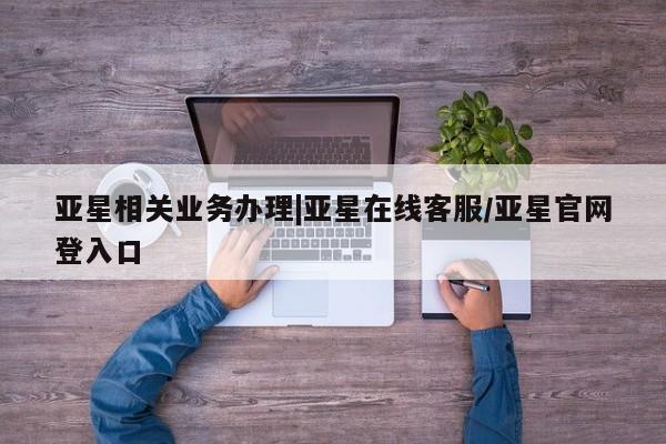 亚星会员平台 亚星娱乐亚星相关业务办理|亚星在线客服/亚星官网登入口