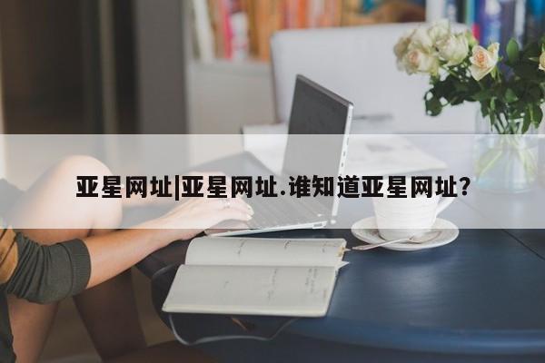 亚星会员平台 亚星娱乐亚星网址|亚星网址.谁知道亚星网址？