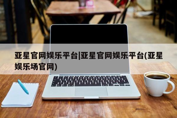 亚星会员平台 亚星娱乐亚星官网娱乐平台|亚星官网娱乐平台(亚星娱乐场官网)