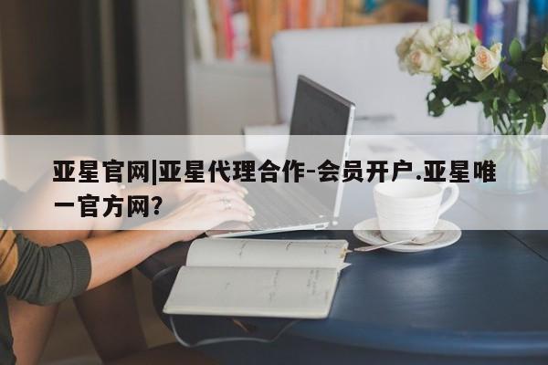 亚星会员平台 亚星娱乐亚星官网|亚星代理合作-会员开户.亚星唯一官方网？