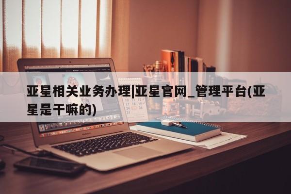 亚星会员平台 亚星娱乐亚星相关业务办理|亚星官网_管理平台(亚星是干嘛的)