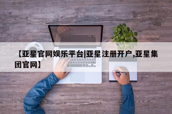 亚星会员平台 亚星娱乐【亚星官网娱乐平台|亚星注册开户,亚星集团官网】