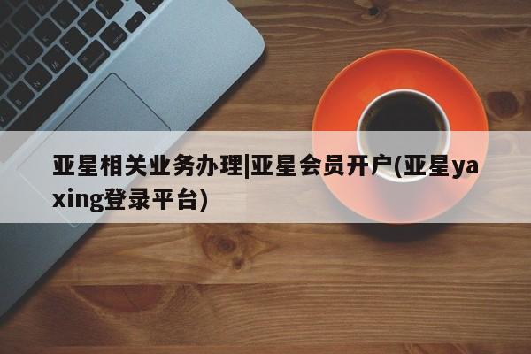 亚星会员平台 亚星娱乐亚星相关业务办理|亚星会员开户(亚星yaxing登录平台)