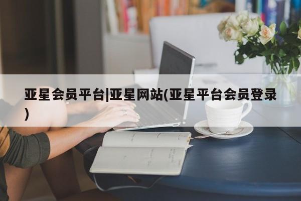亚星会员平台 亚星娱乐亚星会员平台|亚星网站(亚星平台会员登录)