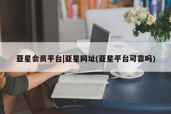 亚星会员平台 亚星娱乐亚星会员平台|亚星网址(亚星平台可靠吗)