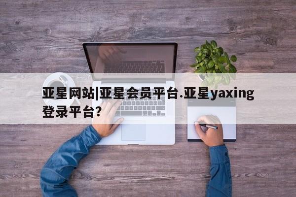 亚星会员平台 亚星娱乐亚星网站|亚星会员平台.亚星yaxing登录平台？