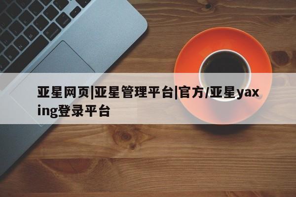 亚星会员平台 亚星娱乐亚星网页|亚星管理平台|官方/亚星yaxing登录平台