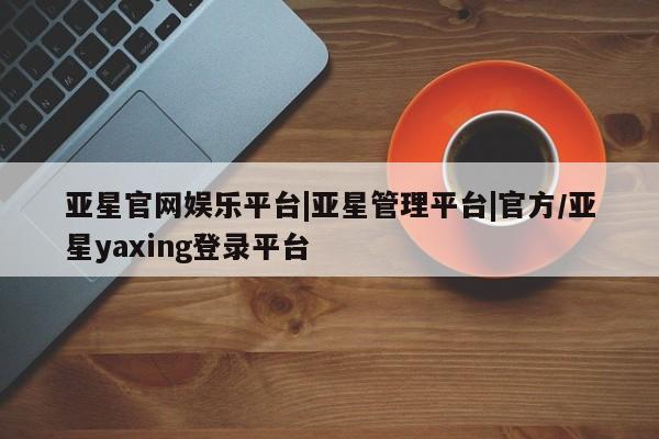 亚星会员平台 亚星娱乐亚星官网娱乐平台|亚星管理平台|官方/亚星yaxing登录平台